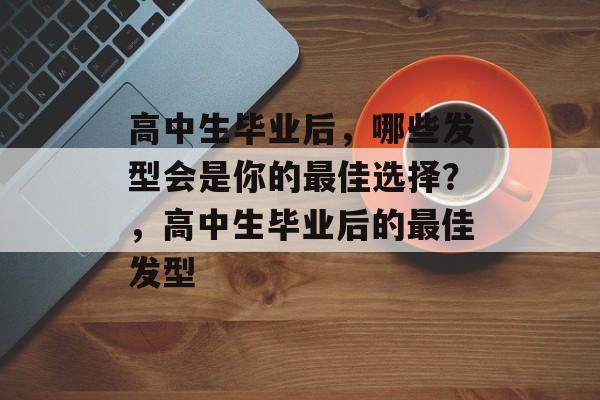 高中生毕业后，哪些发型会是你的最佳选择？，高中生毕业后的最佳发型