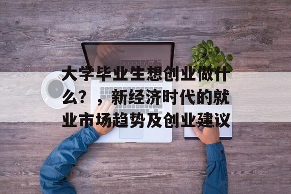 大学毕业生想创业做什么？，新经济时代的就业市场趋势及创业建议