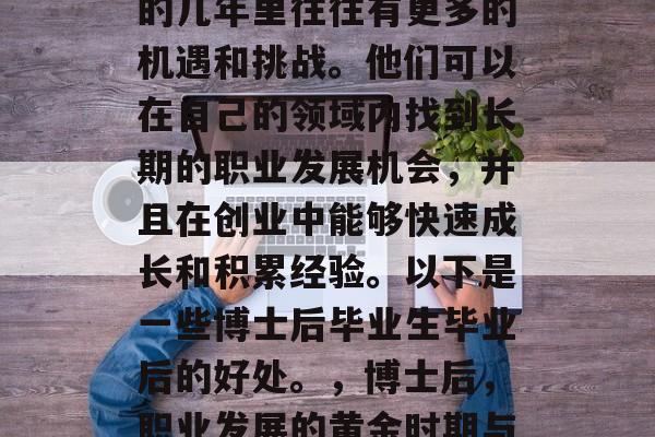 博士后毕业生在毕业后的几年里往往有更多的机遇和挑战。他们可以在自己的领域内找到长期的职业发展机会，并且在创业中能够快速成长和积累经验。以下是一些博士后毕业生毕业后的好处。，博士后，职业发展的黄金时期与创业的快速通道