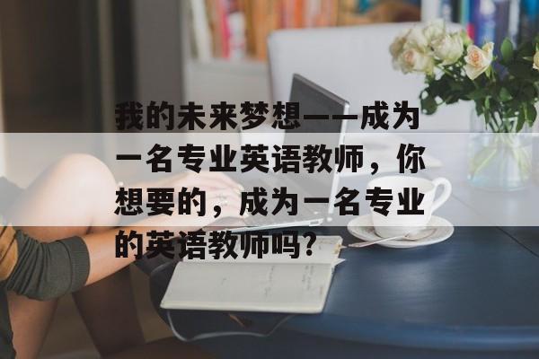 我的未来梦想——成为一名专业英语教师,你想要的,成为一名专业的英语教师吗? 我的未来梦想——成为一名专业英语教师,你想要的,成为一名专业的英语教师吗?