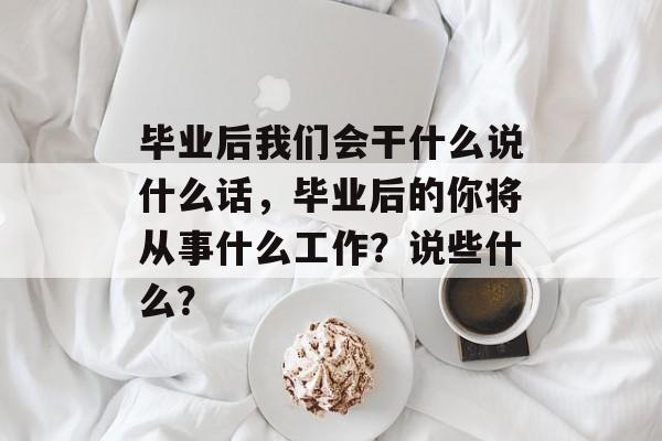 毕业后我们会干什么说什么话,毕业后的你将从事什么工作?说些什么? 毕业后我们会干什么说什么话,毕业后的你将从事什么工作?说些什么?
