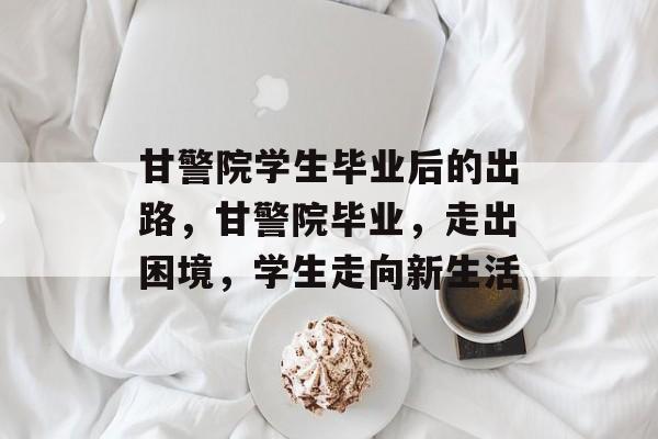 甘警院学生毕业后的出路，甘警院毕业，走出困境，学生走向新生活