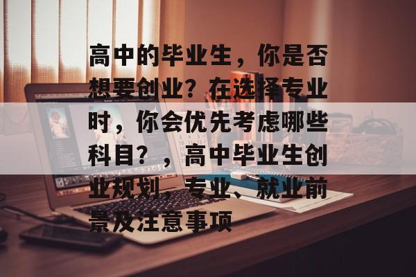 高中的毕业生,你是否想要创业?在选择专业时,你会优先考虑哪些科目?,高中毕业生创业规划,专业、就业前景及注意事项 高中的毕业生,你是否想要创业?在选择专业时,你会优先考虑哪些科目?,高中毕业生创业规划,专业、就业前景及注意事项