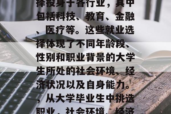 毕业后的大学生大多选择投身于各行业,其中包括科技、教育、金融、医疗等。这些就业选择体现了不同年龄段、性别和职业背景的大学生所处的社会环境、经济状况以及自身能力。,从大学毕业生中挑选职业,社会环境、经济状况与个人能力分析 毕业后的大学生大多选择投身于各行业,其中包括科技、教育、金融、医疗等。这些就业选择体现了不同年龄段、性别和职业背景的大学生所处的社会环境、经济状况以及自身能力。,从大学毕业生中挑选职业,社会环境、经济状况与个人能力分析