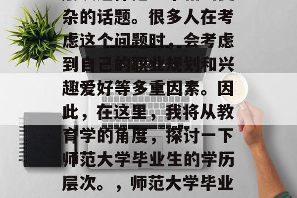 师范大学毕业后的学历层次选择是一个相当复杂的话题。很多人在考虑这个问题时,会考虑到自己的职业规划和兴趣爱好等多重因素。因此,在这里,我将从教育学的角度,探讨一下师范大学毕业生的学历层次。,师范大学毕业生学历层次,选择方式要考虑太多因素 师范大学毕业后的学历层次选择是一个相当复杂的话题。很多人在考虑这个问题时,会考虑到自己的职业规划和兴趣爱好等多重因素。因此,在这里,我将从教育学的角度,探讨一下师范大学毕业生的学历层次。,师范大学毕业生学历层次,选择方式要考虑太多因素