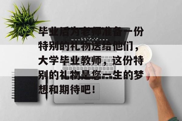 毕业后为老师准备一份特别的礼物送给他们,大学毕业教师,这份特别的礼物是您一生的梦想和期待吧! 毕业后为老师准备一份特别的礼物送给他们,大学毕业教师,这份特别的礼物是您一生的梦想和期待吧!