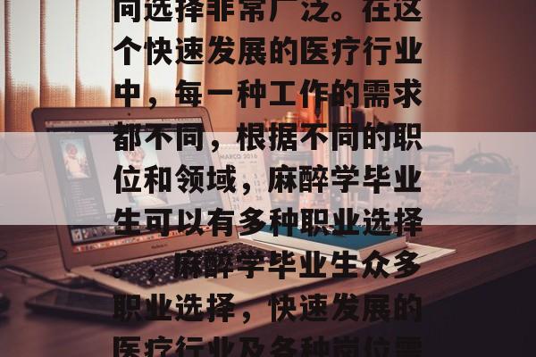 麻醉学毕业后的就业方向选择非常广泛。在这个快速发展的医疗行业中,每一种工作的需求都不同,根据不同的职位和领域,麻醉学毕业生可以有多种职业选择。,麻醉学毕业生众多职业选择,快速发展的医疗行业及各种岗位需求分析 麻醉学毕业后的就业方向选择非常广泛。在这个快速发展的医疗行业中,每一种工作的需求都不同,根据不同的职位和领域,麻醉学毕业生可以有多种职业选择。,麻醉学毕业生众多职业选择,快速发展的医疗行业及各种岗位需求分析