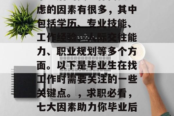 毕业后的找工作需要考虑的因素有很多,其中包括学历、专业技能、工作经验、人际交往能力、职业规划等多个方面。以下是毕业生在找工作时需要关注的一些关键点。,求职必看,七大因素助力你毕业后顺利找工作 毕业后的找工作需要考虑的因素有很多,其中包括学历、专业技能、工作经验、人际交往能力、职业规划等多个方面。以下是毕业生在找工作时需要关注的一些关键点。,求职必看,七大因素助力你毕业后顺利找工作
