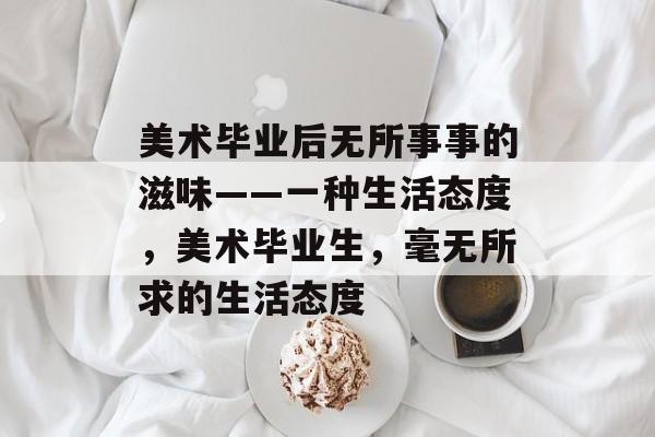 美术毕业后无所事事的滋味——一种生活态度,美术毕业生,毫无所求的生活态度 美术毕业后无所事事的滋味——一种生活态度,美术毕业生,毫无所求的生活态度