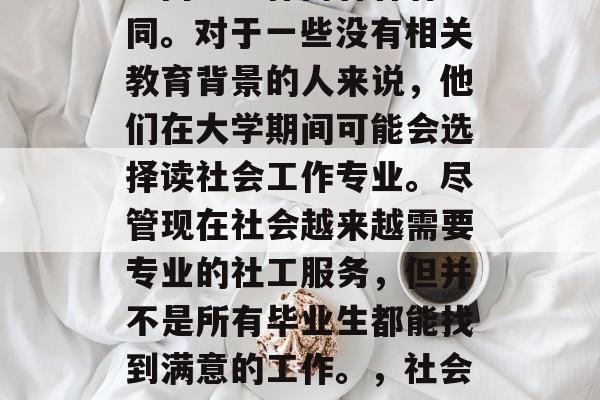 社工专业毕业后的就业方向与工作内容各有不同。对于一些没有相关教育背景的人来说，他们在大学期间可能会选择读社会工作专业。尽管现在社会越来越需要专业的社工服务，但并不是所有毕业生都能找到满意的工作。，社会工作专业，毕业后的就业方向与工作内容