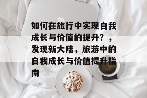 如何在旅行中实现自我成长与价值的提升？，发现新大陆，旅游中的自我成长与价值提升指南