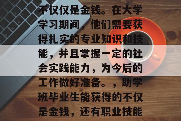 助学班毕业后能拿到的不仅仅是金钱。在大学学习期间，他们需要获得扎实的专业知识和技能，并且掌握一定的社会实践能力，为今后的工作做好准备。，助学班毕业生能获得的不仅是金钱，还有职业技能与社会实践经验的积累