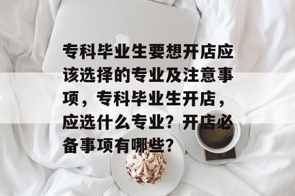 专科毕业生要想开店应该选择的专业及注意事项，专科毕业生开店，应选什么专业？开店必备事项有哪些？