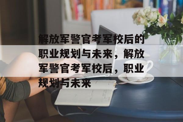 解放军警官考军校后的职业规划与未来，解放军警官考军校后，职业规划与未来