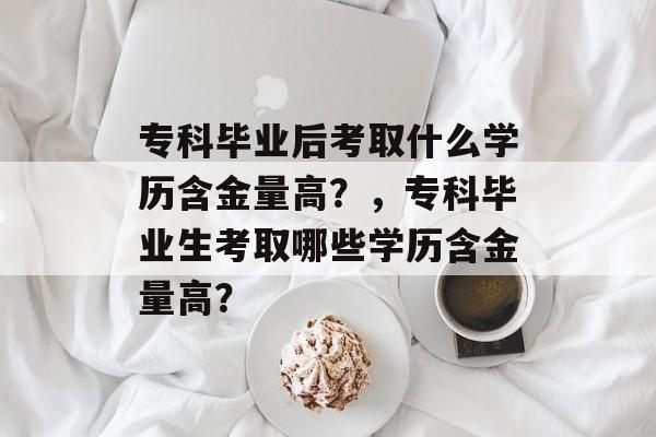 专科毕业后考取什么学历含金量高？，专科毕业生考取哪些学历含金量高？
