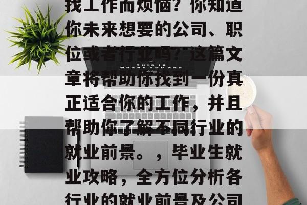 毕业后的你是否还在为找工作而烦恼?你知道你未来想要的公司、职位或者行业吗?这篇文章将帮助你找到一份真正适合你的工作,并且帮助你了解不同行业的就业前景。,毕业生就业攻略,全方位分析各行业的就业前景及公司选择技巧 毕业后的你是否还在为找工作而烦恼?你知道你未来想要的公司、职位或者行业吗?这篇文章将帮助你找到一份真正适合你的工作,并且帮助你了解不同行业的就业前景。,毕业生就业攻略,全方位分析各行业的就业前景及公司选择技巧
