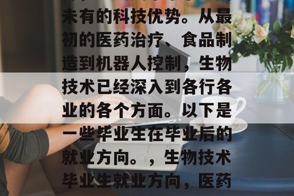生物技术的发展日新月异,为人类带来了前所未有的科技优势。从最初的医药治疗、食品制造到机器人控制,生物技术已经深入到各行各业的各个方面。以下是一些毕业生在毕业后的就业方向。,生物技术毕业生就业方向,医药治疗、食品制造和机器人控制等 生物技术的发展日新月异,为人类带来了前所未有的科技优势。从最初的医药治疗、食品制造到机器人控制,生物技术已经深入到各行各业的各个方面。以下是一些毕业生在毕业后的就业方向。,生物技术毕业生就业方向,医药治疗、食品制造和机器人控制等