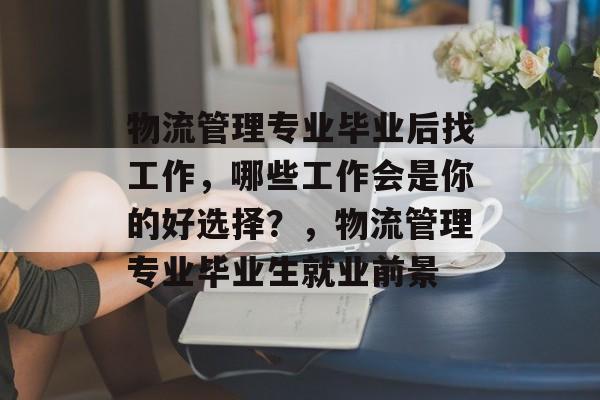物流管理专业毕业后找工作,哪些工作会是你的好选择?,物流管理专业毕业生就业前景 物流管理专业毕业后找工作,哪些工作会是你的好选择?,物流管理专业毕业生就业前景