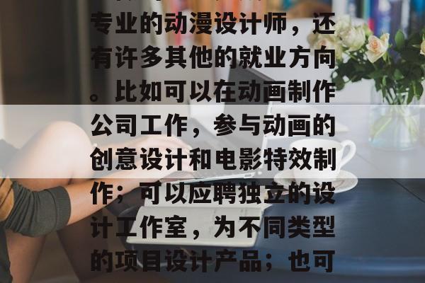 动漫设计师毕业后还能做什么?,动漫设计师能做的不止是成为一名专业的动漫设计师,还有许多其他的就业方向。比如可以在动画制作公司工作,参与动画的创意设计和电影特效制作;可以应聘独立的设计工作室,为不同类型的项目设计产品;也可以在艺术院校、博物馆等地从事与动漫相关的教学工作等。 动漫设计师毕业后还能做什么?,动漫设计师能做的不止是成为一名专业的动漫设计师,还有许多其他的就业方向。比如可以在动画制作公司工作,参与动画的创意设计和电影特效制作;可以应聘独立的设计工作室,为不同类型的项目设计产品;也可以在艺术院校、博物馆等地从事与动漫相关的教学工作等。
