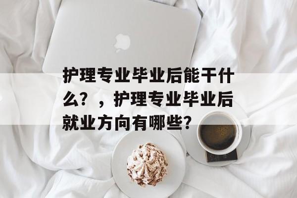 护理专业毕业后能干什么?,护理专业毕业后就业方向有哪些? 护理专业毕业后能干什么?,护理专业毕业后就业方向有哪些?