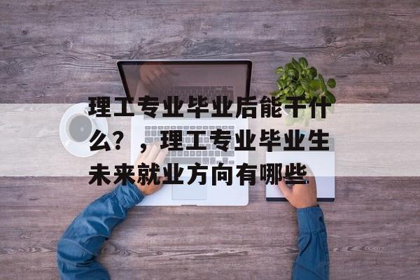 理工专业毕业后能干什么？，理工专业毕业生未来就业方向有哪些