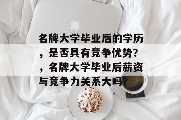 名牌大学毕业后的学历,是否具有竞争优势?,名牌大学毕业后薪资与竞争力关系大吗? 名牌大学毕业后的学历,是否具有竞争优势?,名牌大学毕业后薪资与竞争力关系大吗?