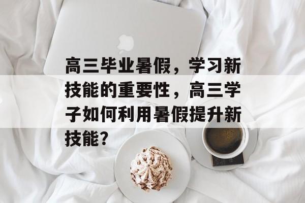 高三毕业暑假,学习新技能的重要性,高三学子如何利用暑假提升新技能? 高三毕业暑假,学习新技能的重要性,高三学子如何利用暑假提升新技能?