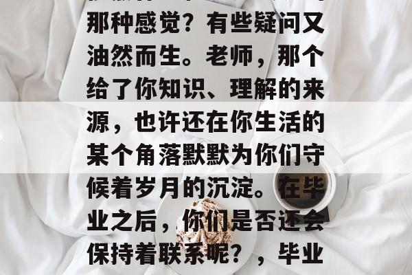 毕业后的自己，是不是依然怀念和老师交流的那种感觉？有些疑问又油然而生。老师，那个给了你知识、理解的来源，也许还在你生活的某个角落默默为你们守候着岁月的沉淀。在毕业之后，你们是否还会保持着联系呢？，毕业后的感想，老师们的陪伴