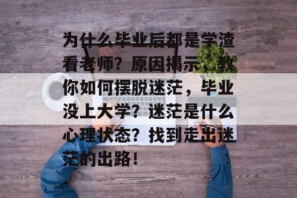 为什么毕业后都是学渣看老师?原因揭示,教你如何摆脱迷茫,毕业没上大学?迷茫是什么心理状态?找到走出迷茫的出路! 为什么毕业后都是学渣看老师?原因揭示,教你如何摆脱迷茫,毕业没上大学?迷茫是什么心理状态?找到走出迷茫的出路!