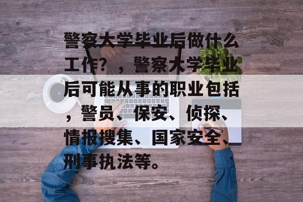 警察大学毕业后做什么工作？，警察大学毕业后可能从事的职业包括，警员、保安、侦探、情报搜集、国家安全、刑事执法等。