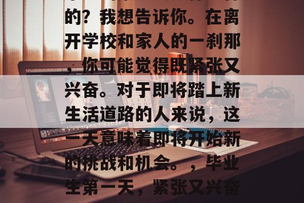 毕业的第一天是什么样的？我想告诉你。在离开学校和家人的一刹那，你可能觉得既紧张又兴奋。对于即将踏上新生活道路的人来说，这一天意味着即将开始新的挑战和机会。，毕业生第一天，紧张又兴奋的告别与机遇的到来
