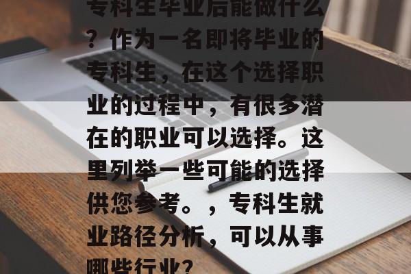 专科生毕业后能做什么?作为一名即将毕业的专科生,在这个选择职业的过程中,有很多潜在的职业可以选择。这里列举一些可能的选择供您参考。,专科生就业路径分析,可以从事哪些行业? 专科生毕业后能做什么?作为一名即将毕业的专科生,在这个选择职业的过程中,有很多潜在的职业可以选择。这里列举一些可能的选择供您参考。,专科生就业路径分析,可以从事哪些行业?