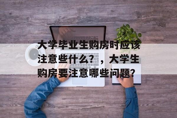 大学毕业生购房时应该注意些什么？，大学生购房要注意哪些问题？