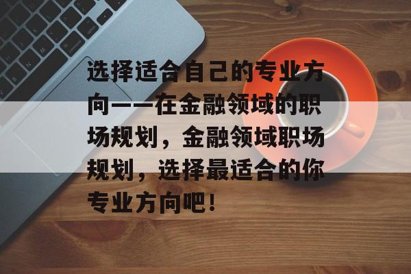 选择适合自己的专业方向——在金融领域的职场规划,金融领域职场规划,选择最适合的你专业方向吧! 选择适合自己的专业方向——在金融领域的职场规划,金融领域职场规划,选择最适合的你专业方向吧!