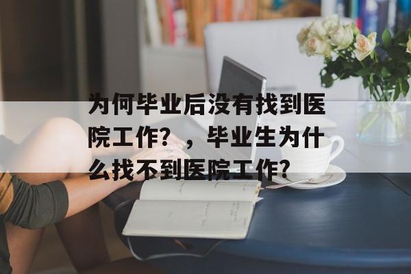 为何毕业后没有找到医院工作?,毕业生为什么找不到医院工作? 为何毕业后没有找到医院工作?,毕业生为什么找不到医院工作?