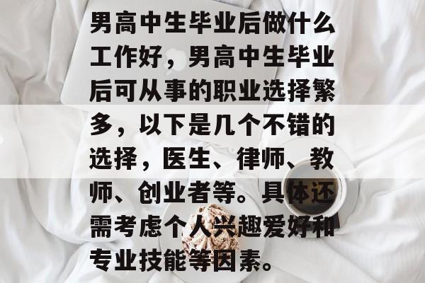 男高中生毕业后做什么工作好,男高中生毕业后可从事的职业选择繁多,以下是几个不错的选择,医生、律师、教师、创业者等。具体还需考虑个人兴趣爱好和专业技能等因素。 男高中生毕业后做什么工作好,男高中生毕业后可从事的职业选择繁多,以下是几个不错的选择,医生、律师、教师、创业者等。具体还需考虑个人兴趣爱好和专业技能等因素。