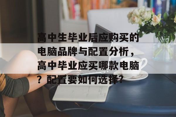 高中生毕业后应购买的电脑品牌与配置分析,高中毕业应买哪款电脑?配置要如何选择? 高中生毕业后应购买的电脑品牌与配置分析,高中毕业应买哪款电脑?配置要如何选择?