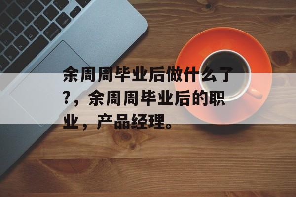 余周周毕业后做什么了?,余周周毕业后的职业,产品经理。 余周周毕业后做什么了?,余周周毕业后的职业,产品经理。