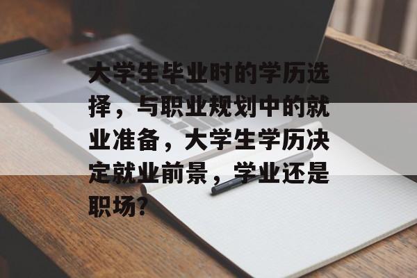 大学生毕业时的学历选择,与职业规划中的就业准备,大学生学历决定就业前景,学业还是职场? 大学生毕业时的学历选择,与职业规划中的就业准备,大学生学历决定就业前景,学业还是职场?