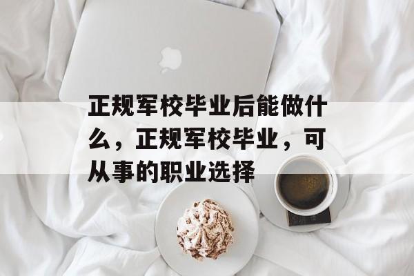 正规军校毕业后能做什么,正规军校毕业,可从事的职业选择 正规军校毕业后能做什么,正规军校毕业,可从事的职业选择