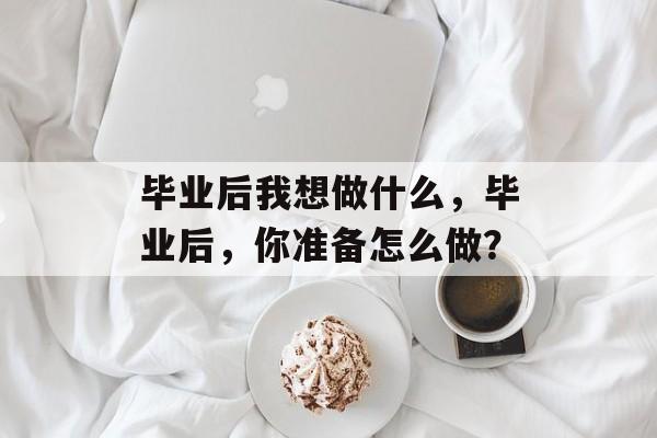 毕业后我想做什么,毕业后,你准备怎么做? 毕业后我想做什么,毕业后,你准备怎么做?