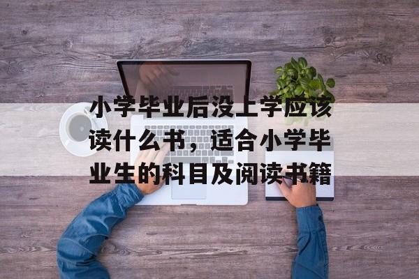 小学毕业后没上学应该读什么书,适合小学毕业生的科目及阅读书籍 小学毕业后没上学应该读什么书,适合小学毕业生的科目及阅读书籍