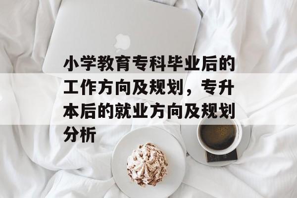 小学教育专科毕业后的工作方向及规划,专升本后的就业方向及规划分析 小学教育专科毕业后的工作方向及规划,专升本后的就业方向及规划分析