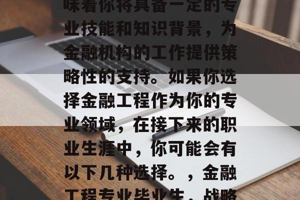 金融工程专业的毕业意味着你将具备一定的专业技能和知识背景,为金融机构的工作提供策略性的支持。如果你选择金融工程作为你的专业领域,在接下来的职业生涯中,你可能会有以下几种选择。,金融工程专业毕业生,战略思维在金融机构的助力 金融工程专业的毕业意味着你将具备一定的专业技能和知识背景,为金融机构的工作提供策略性的支持。如果你选择金融工程作为你的专业领域,在接下来的职业生涯中,你可能会有以下几种选择。,金融工程专业毕业生,战略思维在金融机构的助力