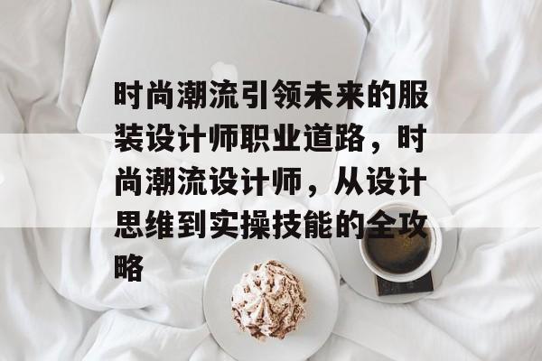 时尚潮流引领未来的服装设计师职业道路，时尚潮流设计师，从设计思维到实操技能的全攻略