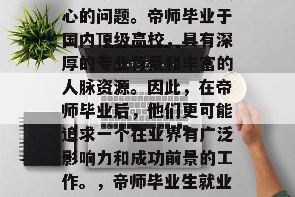 帝师大学毕业后选择什么工作一直是学生们关心的问题。帝师毕业于国内顶级高校,具有深厚的专业背景和丰富的人脉资源。因此,在帝师毕业后,他们更可能追求一个在业界有广泛影响力和成功前景的工作。,帝师毕业生就业指南,行业热门及潜力职位推荐 帝师大学毕业后选择什么工作一直是学生们关心的问题。帝师毕业于国内顶级高校,具有深厚的专业背景和丰富的人脉资源。因此,在帝师毕业后,他们更可能追求一个在业界有广泛影响力和成功前景的工作。,帝师毕业生就业指南,行业热门及潜力职位推荐