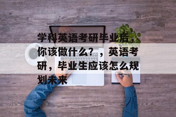 学科英语考研毕业后，你该做什么？，英语考研，毕业生应该怎么规划未来