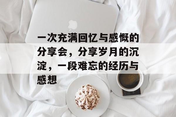 一次充满回忆与感慨的分享会,分享岁月的沉淀,一段难忘的经历与感想 一次充满回忆与感慨的分享会,分享岁月的沉淀,一段难忘的经历与感想