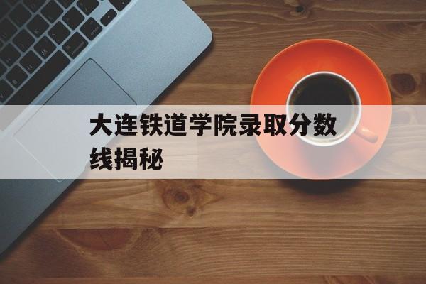 大连铁道学院录取分数线揭秘 大连铁道学院录取分数线揭秘
