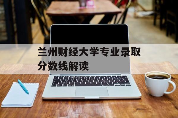 兰州财经大学专业录取分数线解读